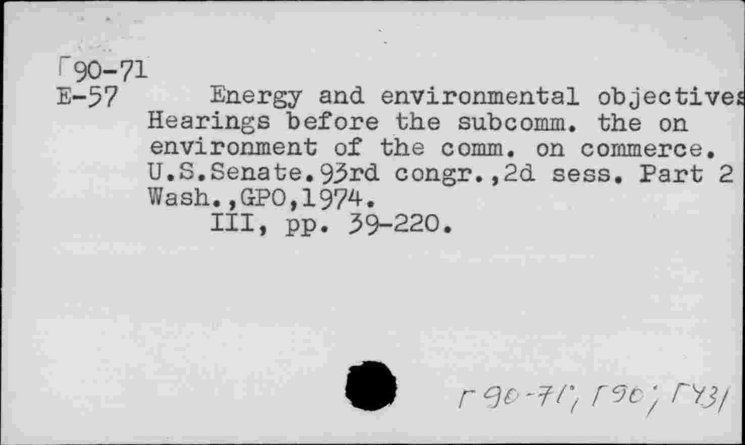 ﻿I 90-71
E-57 Energy and environmental objective Hearings before the subcomm. the on environment of the comm, on commerce. U.S.Senate.93rd congr.,2d sess. Part 2 Wash.,GPO,1974.
Ill, pp. 39-220.